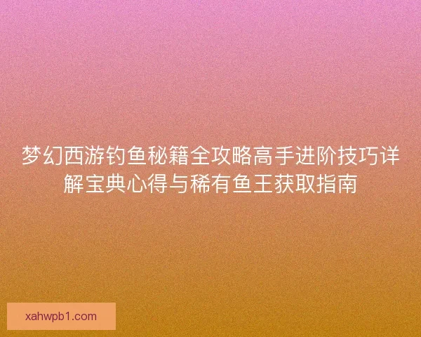 梦幻西游钓鱼秘籍全攻略高手进阶技巧详解宝典心得与稀有鱼王获取指南