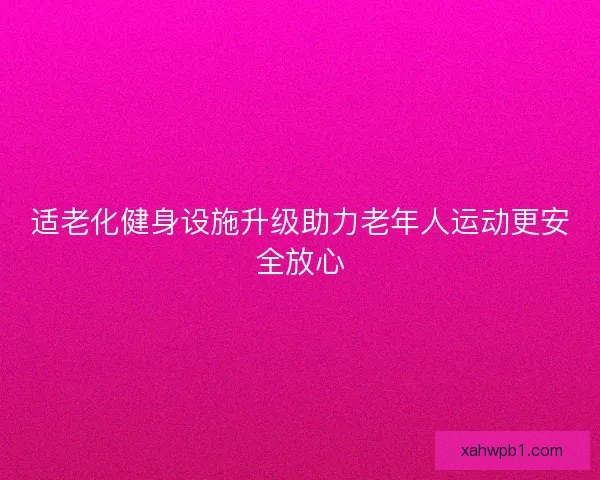 适老化健身设施升级助力老年人运动更安全放心