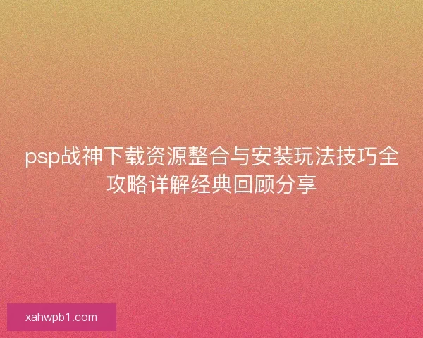 psp战神下载资源整合与安装玩法技巧全攻略详解经典回顾分享