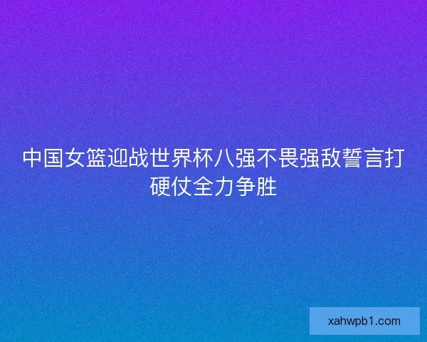 中国女篮迎战世界杯八强不畏强敌誓言打硬仗全力争胜