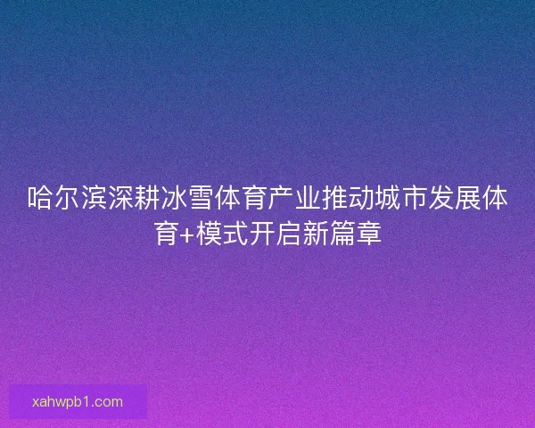 哈尔滨深耕冰雪体育产业推动城市发展体育+模式开启新篇章