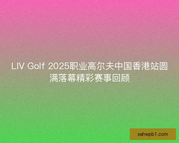 LIV Golf 2025职业高尔夫中国香港站圆满落幕精彩赛事回顾