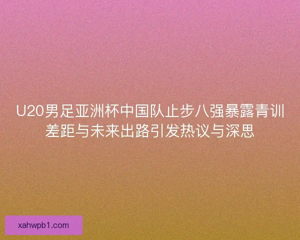 U20男足亚洲杯中国队止步八强暴露青训差距与未来出路引发热议与深思