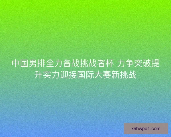 中国男排全力备战挑战者杯 力争突破提升实力迎接国际大赛新挑战