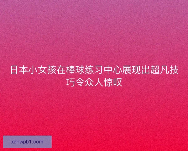 日本小女孩在棒球练习中心展现出超凡技巧令众人惊叹