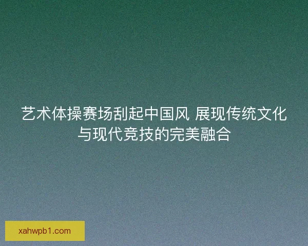 艺术体操赛场刮起中国风 展现传统文化与现代竞技的完美融合
