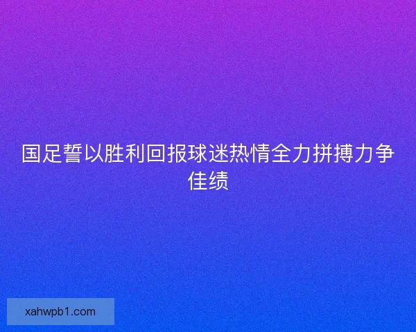国足誓以胜利回报球迷热情全力拼搏力争佳绩