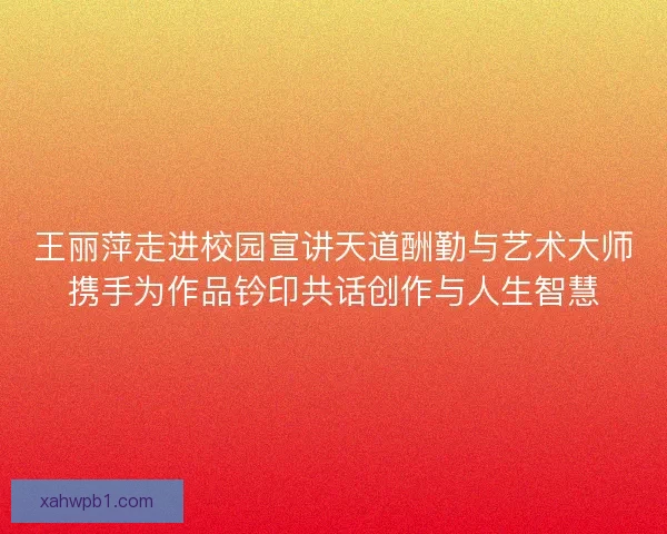 王丽萍走进校园宣讲天道酬勤与艺术大师携手为作品钤印共话创作与人生智慧