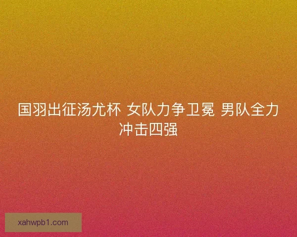 国羽出征汤尤杯 女队力争卫冕 男队全力冲击四强