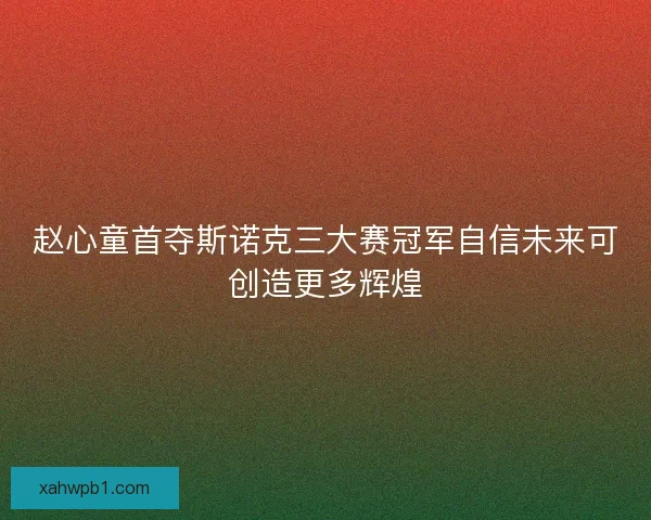 赵心童首夺斯诺克三大赛冠军自信未来可创造更多辉煌