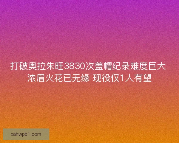 打破奥拉朱旺3830次盖帽纪录难度巨大 浓眉火花已无缘 现役仅1人有望